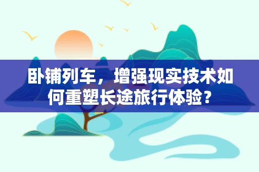 卧铺列车，增强现实技术如何重塑长途旅行体验？