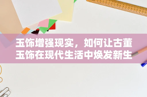 玉饰增强现实，如何让古董玉饰在现代生活中焕发新生？