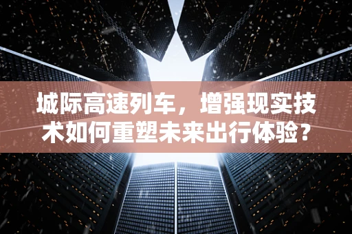 城际高速列车，增强现实技术如何重塑未来出行体验？