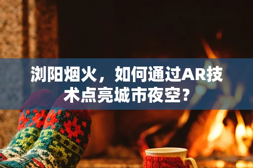 浏阳烟火，如何通过AR技术点亮城市夜空？