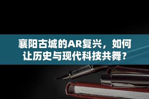 襄阳古城的AR复兴，如何让历史与现代科技共舞？