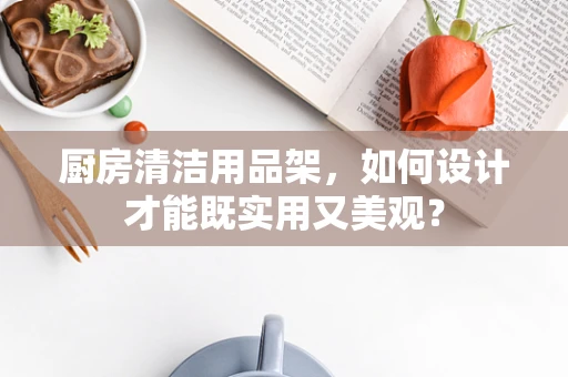 厨房清洁用品架，如何设计才能既实用又美观？