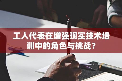 工人代表在增强现实技术培训中的角色与挑战？