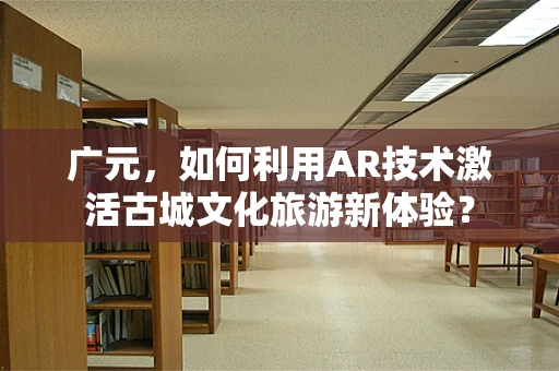 广元，如何利用AR技术激活古城文化旅游新体验？