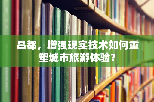 昌都，增强现实技术如何重塑城市旅游体验？