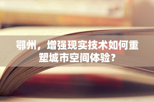 鄂州，增强现实技术如何重塑城市空间体验？