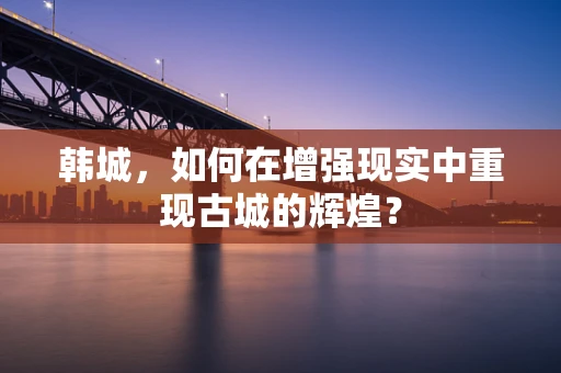 韩城，如何在增强现实中重现古城的辉煌？