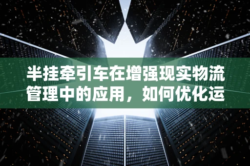 半挂牵引车在增强现实物流管理中的应用，如何优化运输效率？