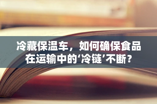 冷藏保温车，如何确保食品在运输中的‘冷链’不断？