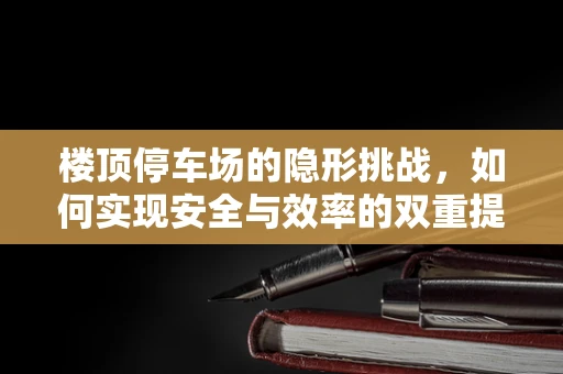 楼顶停车场的隐形挑战，如何实现安全与效率的双重提升？