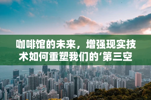 咖啡馆的未来，增强现实技术如何重塑我们的‘第三空间’？