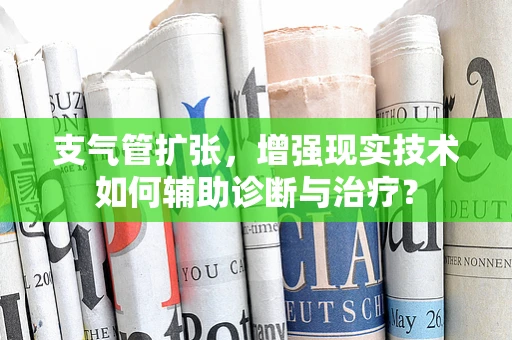 支气管扩张，增强现实技术如何辅助诊断与治疗？