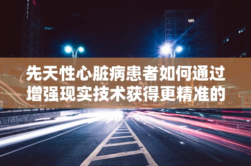 先天性心脏病患者如何通过增强现实技术获得更精准的诊疗体验？