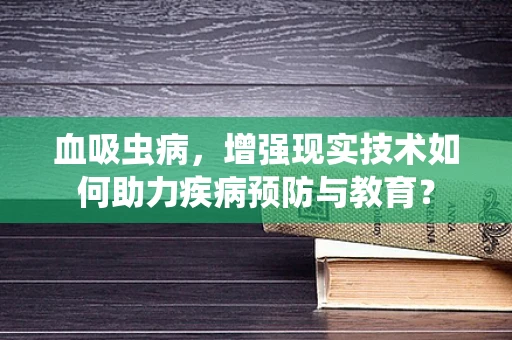 血吸虫病，增强现实技术如何助力疾病预防与教育？