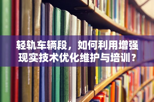 轻轨车辆段，如何利用增强现实技术优化维护与培训？