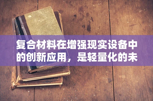 复合材料在增强现实设备中的创新应用，是轻量化的未来还是性能的妥协？