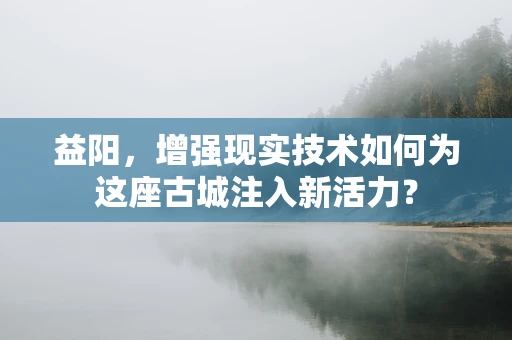 益阳，增强现实技术如何为这座古城注入新活力？