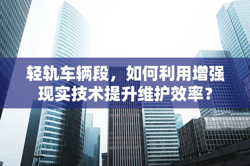 轻轨车辆段，如何利用增强现实技术提升维护效率？