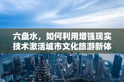 六盘水，如何利用增强现实技术激活城市文化旅游新体验？