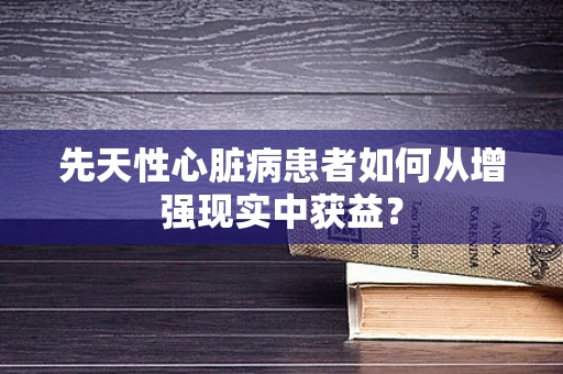 先天性心脏病患者如何从增强现实中获益？