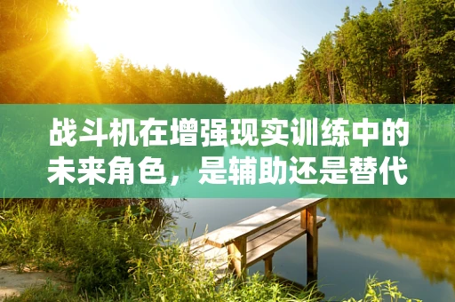 战斗机在增强现实训练中的未来角色，是辅助还是替代传统训练？