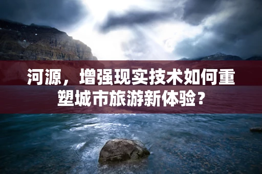 河源，增强现实技术如何重塑城市旅游新体验？