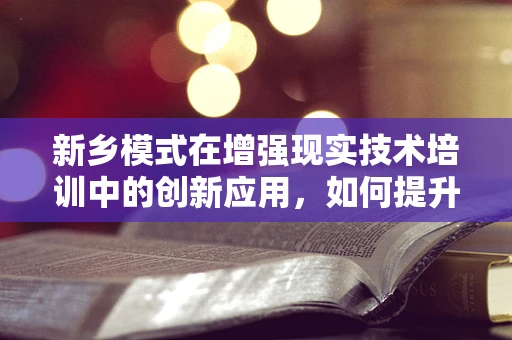 新乡模式在增强现实技术培训中的创新应用，如何提升学习体验与效率？