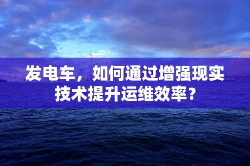 发电车，如何通过增强现实技术提升运维效率？