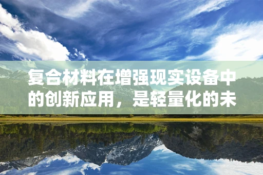 复合材料在增强现实设备中的创新应用，是轻量化的未来还是性能的妥协？