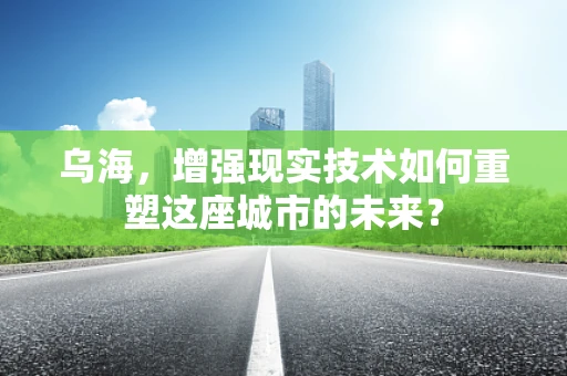 乌海，增强现实技术如何重塑这座城市的未来？