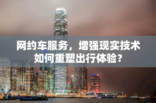 网约车服务，增强现实技术如何重塑出行体验？