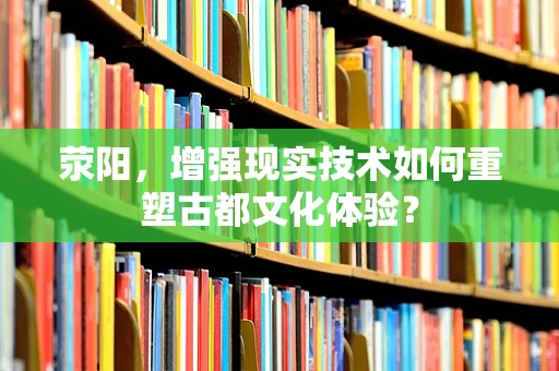 荥阳，增强现实技术如何重塑古都文化体验？