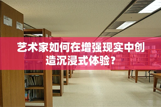 艺术家如何在增强现实中创造沉浸式体验？