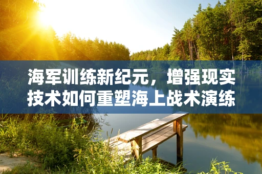 海军训练新纪元，增强现实技术如何重塑海上战术演练？