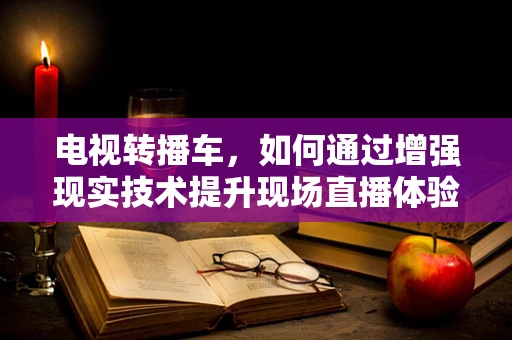 电视转播车，如何通过增强现实技术提升现场直播体验？