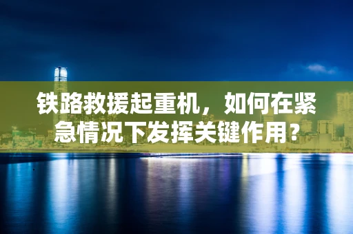 铁路救援起重机，如何在紧急情况下发挥关键作用？