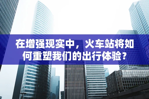 在增强现实中，火车站将如何重塑我们的出行体验？