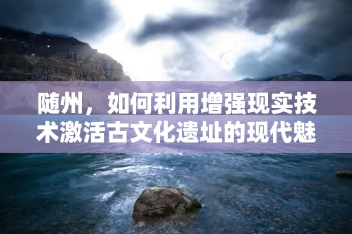 随州，如何利用增强现实技术激活古文化遗址的现代魅力？