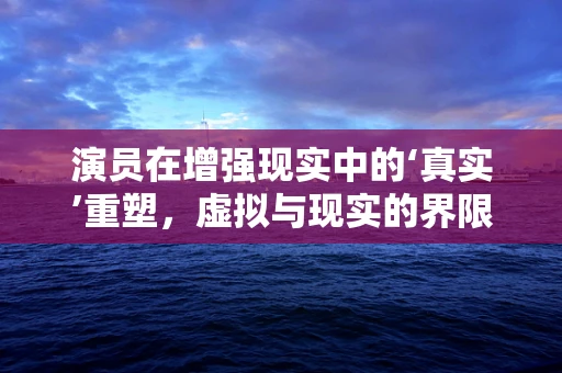 演员在增强现实中的‘真实’重塑，虚拟与现实的界限何在？