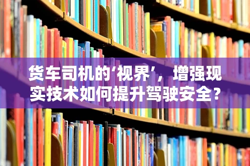 货车司机的‘视界’，增强现实技术如何提升驾驶安全？