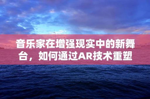 音乐家在增强现实中的新舞台，如何通过AR技术重塑现场表演体验？