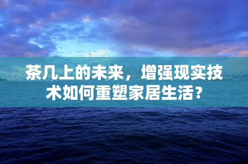 茶几上的未来，增强现实技术如何重塑家居生活？