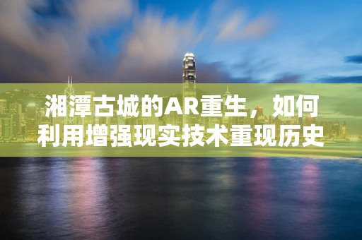 湘潭古城的AR重生，如何利用增强现实技术重现历史风貌？