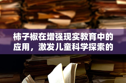 柿子椒在增强现实教育中的应用，激发儿童科学探索的‘魔法’工具？