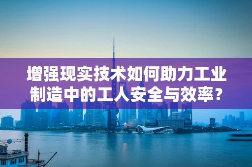 增强现实技术如何助力工业制造中的工人安全与效率？