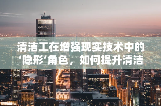 清洁工在增强现实技术中的‘隐形’角色，如何提升清洁效率与安全？