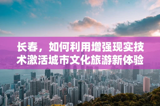 长春，如何利用增强现实技术激活城市文化旅游新体验？