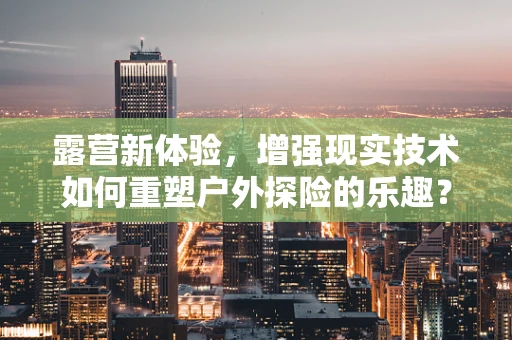 露营新体验，增强现实技术如何重塑户外探险的乐趣？