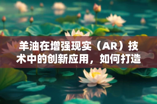 羊油在增强现实（AR）技术中的创新应用，如何打造沉浸式美食体验？