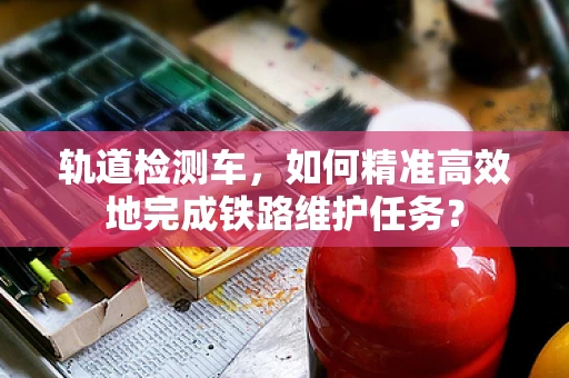 轨道检测车，如何精准高效地完成铁路维护任务？